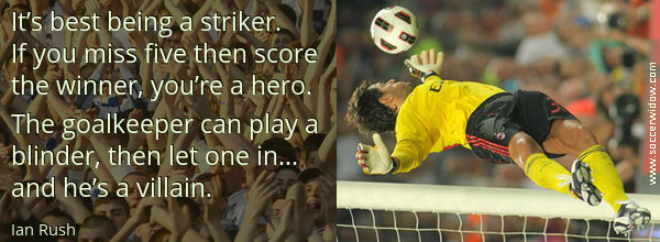 Winning Quote: It's best being a striker. If you miss five then score the winner, you're a hero - Ian Rush